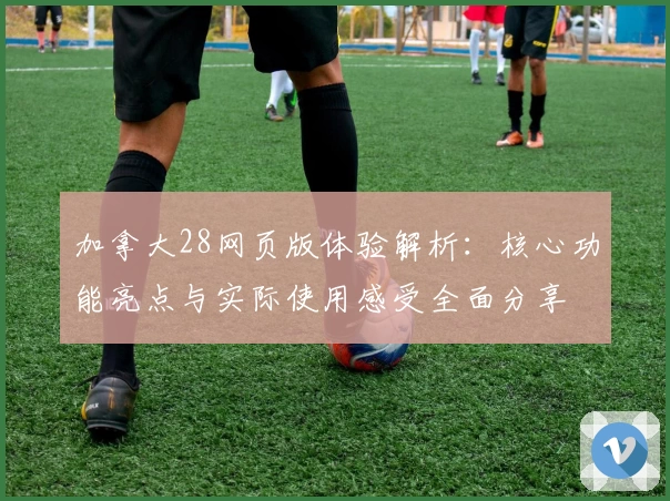 加拿大28网页版体验解析：核心功能亮点与实际使用感受全面分享